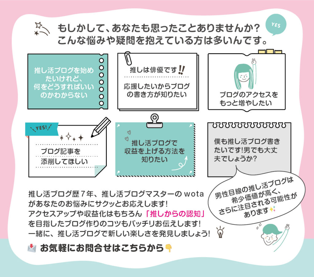 もしかして、あなたも思ったことありませんか？ こんな悩みや疑問を抱えている方は多いんです。推し活ブログ歴7年、推し活ブログマスターのwotaがあなたのお悩みにサクッとお応えします！ アクセスアップや収益化はもちろん「推しからの認知」を目指したブログ作りのコツもバッチリお伝えします！ 一緒に、推し活ブログで新しい楽しさを発見しましょう！ お問合せはコチラから